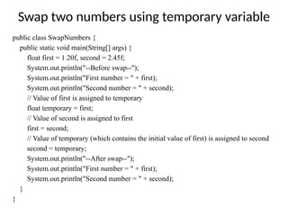 Swap two numbers using temporary variable
public class SwapNumbers {
public static void main(String[] args) {
float first = 1.20f, second = 2.45f;
System.out.println("--Before swap--");
System.out.println("First number = " + first);
System.out.println("Second number = " + second);
// Value of first is assigned to temporary
float temporary = first;
// Value of second is assigned to first
first = second;
// Value of temporary (which contains the initial value of first) is assigned to second
second = temporary;
System.out.println("--After swap--");
System.out.println("First number = " + first);
System.out.println("Second number = " + second);
}
}
 