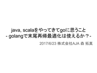 java, scalaをやってきてgoに思うこと
- golangで末尾再帰最適化は使えるか？-
2017/6/23 株式会社AJA 森 拓真
 