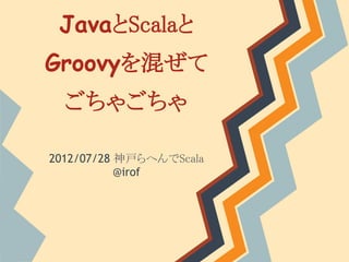 JavaとScalaと
Groovyを混ぜて
  ごちゃごちゃ

2012/07/28 神戸らへんでScala
           @irof
 