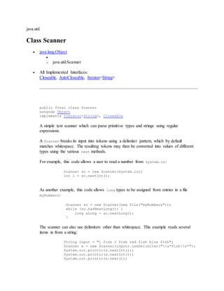 java.util
Class Scanner
 java.lang.Object

o java.util.Scanner
 All Implemented Interfaces:
Closeable, AutoCloseable, Iterator<String>
public final class Scanner
extends Object
implements Iterator<String>, Closeable
A simple text scanner which can parse primitive types and strings using regular
expressions.
A Scanner breaks its input into tokens using a delimiter pattern, which by default
matches whitespace. The resulting tokens may then be converted into values of different
types using the various next methods.
For example, this code allows a user to read a number from System.in:
Scanner sc = new Scanner(System.in);
int i = sc.nextInt();
As another example, this code allows long types to be assigned from entries in a file
myNumbers:
Scanner sc = new Scanner(new File("myNumbers"));
while (sc.hasNextLong()) {
long aLong = sc.nextLong();
}
The scanner can also use delimiters other than whitespace. This example reads several
items in from a string:
String input = "1 fish 2 fish red fish blue fish";
Scanner s = new Scanner(input).useDelimiter("s*fishs*");
System.out.println(s.nextInt());
System.out.println(s.nextInt());
System.out.println(s.next());
 