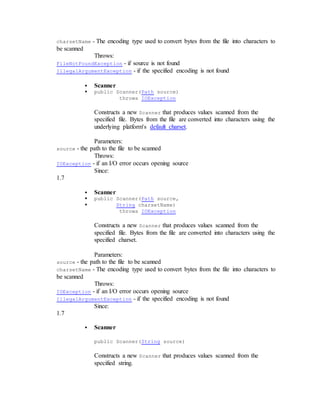charsetName - The encoding type used to convert bytes from the file into characters to
be scanned
Throws:
FileNotFoundException - if source is not found
IllegalArgumentException - if the specified encoding is not found
 Scanner
 public Scanner(Path source)
throws IOException
Constructs a new Scanner that produces values scanned from the
specified file. Bytes from the file are converted into characters using the
underlying platform's default charset.
Parameters:
source - the path to the file to be scanned
Throws:
IOException - if an I/O error occurs opening source
Since:
1.7
 Scanner
 public Scanner(Path source,
 String charsetName)
throws IOException
Constructs a new Scanner that produces values scanned from the
specified file. Bytes from the file are converted into characters using the
specified charset.
Parameters:
source - the path to the file to be scanned
charsetName - The encoding type used to convert bytes from the file into characters to
be scanned
Throws:
IOException - if an I/O error occurs opening source
IllegalArgumentException - if the specified encoding is not found
Since:
1.7
 Scanner
public Scanner(String source)
Constructs a new Scanner that produces values scanned from the
specified string.
 