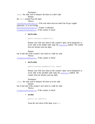 Parameters:
radix - the radix used to interpret the token as a short value
Returns:
the short scanned from the input
Throws:
InputMismatchException - if the next token does not match the Integer regular
expression, or is out of range
NoSuchElementException - if input is exhausted
IllegalStateException - if this scanner is closed
 hasNextInt
public boolean hasNextInt()
Returns true if the next token in this scanner's input can be interpreted as
an int value in the default radix using the nextInt() method. The scanner
does not advance past any input.
Returns:
true if and only if this scanner's next token is a valid int value
Throws:
IllegalStateException - if this scanner is closed
 hasNextInt
public boolean hasNextInt(int radix)
Returns true if the next token in this scanner's input can be interpreted as
an int value in the specified radix using the nextInt() method. The
scanner does not advance past any input.
Parameters:
radix - the radix used to interpret the token as an int value
Returns:
true if and only if this scanner's next token is a valid int value
Throws:
IllegalStateException - if this scanner is closed
 nextInt
public int nextInt()
Scans the next token of the input as an int.
 