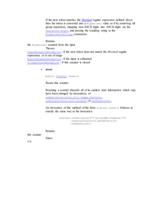 If the next token matches the Decimal regular expression defined above
then the token is converted into a BigDecimal value as if by removing all
group separators, mapping non-ASCII digits into ASCII digits via the
Character.digit, and passing the resulting string to the
BigDecimal(String) constructor.
Returns:
the BigDecimal scanned from the input
Throws:
InputMismatchException - if the next token does not match the Decimal regular
expression, or is out of range
NoSuchElementException - if the input is exhausted
IllegalStateException - if this scanner is closed
 reset
public Scanner reset()
Resets this scanner.
Resetting a scanner discards all of its explicit state information which may
have been changed by invocations of
useDelimiter(java.util.regex.Pattern),
useLocale(java.util.Locale), or useRadix(int).
An invocation of this method of the form scanner.reset() behaves in
exactly the same way as the invocation
scanner.useDelimiter("p{javaWhitespace}+")
.useLocale(Locale.getDefault())
.useRadix(10);
Returns:
this scanner
Since:
1.6
 