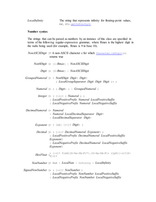 LocalInfinity The string that represents infinity for floating-point values,
i.e., dfs.getInfinity()
Number syntax
The strings that can be parsed as numbers by an instance of this class are specified in
terms of the following regular-expression grammar, where Rmax is the highest digit in
the radix being used (for example, Rmax is 9 in base 10).
NonASCIIDigit ::= A non-ASCII character c for which Character.isDigit(c)
returns true
Non0Digit ::= [1-Rmax] | NonASCIIDigit
Digit ::= [0-Rmax] | NonASCIIDigit
GroupedNumeral ::= ( Non0Digit Digit? Digit?
( LocalGroupSeparator Digit Digit Digit )+ )
Numeral ::= ( ( Digit+ ) | GroupedNumeral )
Integer ::= ( [-+]? ( Numeral ) )
| LocalPositivePrefix Numeral LocalPositiveSuffix
| LocalNegativePrefix Numeral LocalNegativeSuffix
DecimalNumeral ::= Numeral
| Numeral LocalDecimalSeparator Digit*
| LocalDecimalSeparator Digit+
Exponent ::= ( [eE] [+-]? Digit+ )
Decimal ::= ( [-+]? DecimalNumeral Exponent? )
| LocalPositivePrefix DecimalNumeral LocalPositiveSuffix
Exponent?
| LocalNegativePrefix DecimalNumeral LocalNegativeSuffix
Exponent?
HexFloat ::
= [-+]? 0[xX][0-9a-fA-F]*.[0-9a-fA-F]+ ([pP][-+]?[0-
9]+)?
NonNumber ::= NaN | LocalNan | Infinity | LocalInfinity
SignedNonNumber ::= ( [-+]? NonNumber )
| LocalPositivePrefix NonNumber LocalPositiveSuffix
| LocalNegativePrefix NonNumber LocalNegativeSuffix
 
