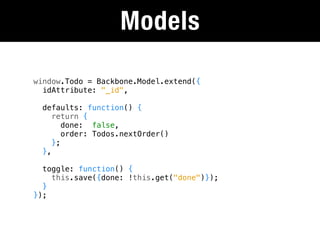 Models

window.Todo = Backbone.Model.extend({
  idAttribute: "_id",

  defaults: function() {
     return {
        done: false,
        order: Todos.nextOrder()
     };
  },

  toggle: function() {
    this.save({done: !this.get("done")});
  }
});
 