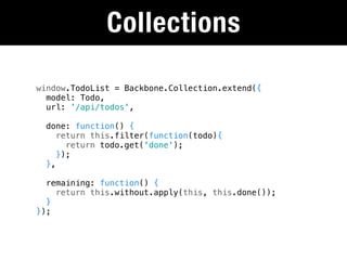 Collections

window.TodoList = Backbone.Collection.extend({
  model: Todo,
  url: '/api/todos',

  done: function() {
     return this.filter(function(todo){
       return todo.get('done');
     });
  },

  remaining: function() {
    return this.without.apply(this, this.done());
  }
});
 