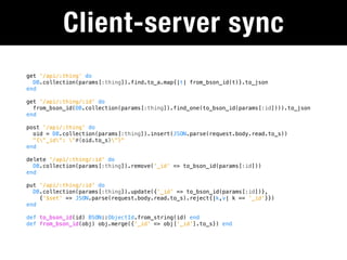 Client-server sync
get '/api/:thing' do
  DB.collection(params[:thing]).find.to_a.map{|t| from_bson_id(t)}.to_json
end

get '/api/:thing/:id' do
  from_bson_id(DB.collection(params[:thing]).find_one(to_bson_id(params[:id]))).to_json
end

post '/api/:thing' do
  oid = DB.collection(params[:thing]).insert(JSON.parse(request.body.read.to_s))
  "{"_id": "#{oid.to_s}"}"
end

delete '/api/:thing/:id' do
  DB.collection(params[:thing]).remove('_id' => to_bson_id(params[:id]))
end

put '/api/:thing/:id' do
  DB.collection(params[:thing]).update({'_id' => to_bson_id(params[:id])},
    {'$set' => JSON.parse(request.body.read.to_s).reject{|k,v| k == '_id'}})
end

def to_bson_id(id) BSON::ObjectId.from_string(id) end
def from_bson_id(obj) obj.merge({'_id' => obj['_id'].to_s}) end
 