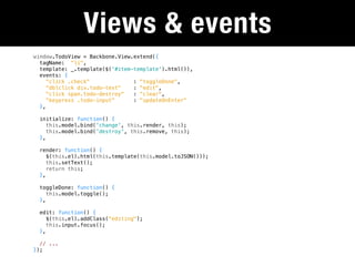 Views & events
window.TodoView = Backbone.View.extend({
  tagName: "li",
  template: _.template($('#item-template').html()),
  events: {
     "click .check"             : "toggleDone",
     "dblclick div.todo-text"   : "edit",
     "click span.todo-destroy"  : "clear",
     "keypress .todo-input"     : "updateOnEnter"
  },

 initialize: function() {
    this.model.bind('change', this.render, this);
    this.model.bind('destroy', this.remove, this);
 },

 render: function() {
    $(this.el).html(this.template(this.model.toJSON()));
    this.setText();
    return this;
 },

 toggleDone: function() {
    this.model.toggle();
 },

 edit: function() {
    $(this.el).addClass("editing");
    this.input.focus();
 },

  // ...
});
 