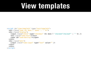 View templates

<script id="item-template" type="text/template">
  <div class="todo <%= done ? 'done' : '' %>">
  <div class="display">
    <input class="check" type="checkbox" <%= done ? 'checked="checked"' : '' %> />
    <div class="todo-text"></div>
    <span id="todo-destroy"></span>
  </div>
  <div class="edit">
    <input class="todo-input" type="text" value="" />
  </div>
  </div>
</script>
 
