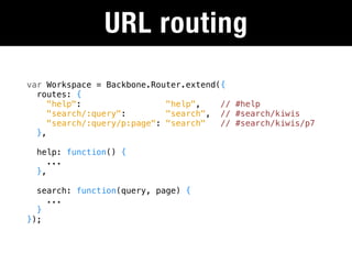 URL routing
var Workspace = Backbone.Router.extend({
  routes: {
     "help":                 "help",   // #help
     "search/:query":        "search", // #search/kiwis
     "search/:query/p:page": "search"  // #search/kiwis/p7
  },

  help: function() {
     ...
  },

  search: function(query, page) {
    ...
  }
});
 