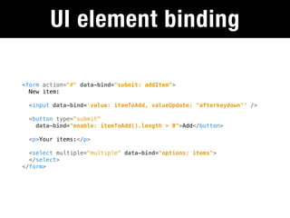UI element binding

<form action="#" data-bind="submit: addItem">
  New item:

  <input data-bind='value: itemToAdd, valueUpdate: "afterkeydown"' />

  <button type="submit"
    data-bind="enable: itemToAdd().length > 0">Add</button>

  <p>Your items:</p>

  <select multiple="multiple" data-bind="options: items">
  </select>
</form>
 