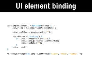 UI element binding

var SimpleListModel = function(items) {
    this.items = ko.observableArray(items);

     this.itemToAdd = ko.observable("");

     this.addItem = function() {
         if (this.itemToAdd() !== "") {
             this.items.push(this.itemToAdd());
             this.itemToAdd("");
         }
     }.bind(this);
};

ko.applyBindings(new SimpleListModel(["Alpha", "Beta", "Gamma"]));
 