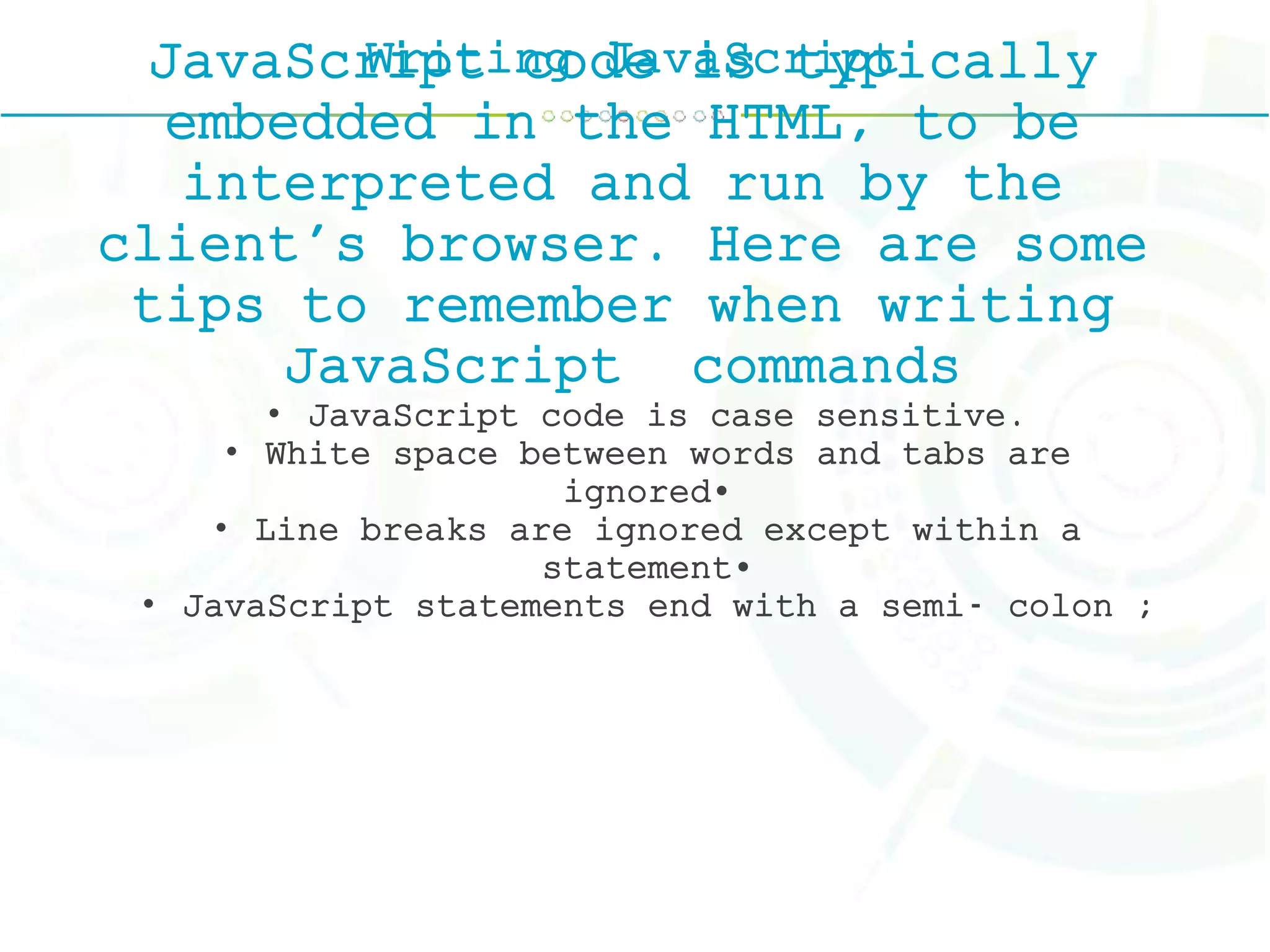 Writing JavaScriptJavaScript code is typically
embedded in the HTML, to be
interpreted and run by the
client's browser. Here are some
tips to remember when writing
JavaScript commands
• JavaScript code is case sensitive.
• White space between words and tabs are
ignored•
• Line breaks are ignored except within a
statement•
• JavaScript statements end with a semi- colon ;
 