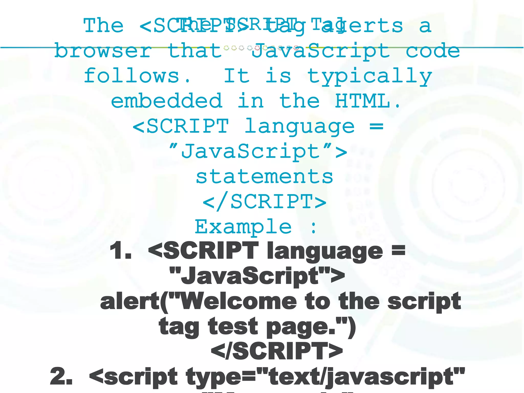 The SCRIPT TagThe <SCRIPT> tag alerts a
browser that JavaScript code
follows. It is typically
embedded in the HTML.
<SCRIPT language =
"JavaScript">
statements
</SCRIPT>
Example :
1. <SCRIPT language =
"JavaScript">
alert("Welcome to the script
tag test page.")
</SCRIPT>
2. <script type="text/javascript"
 