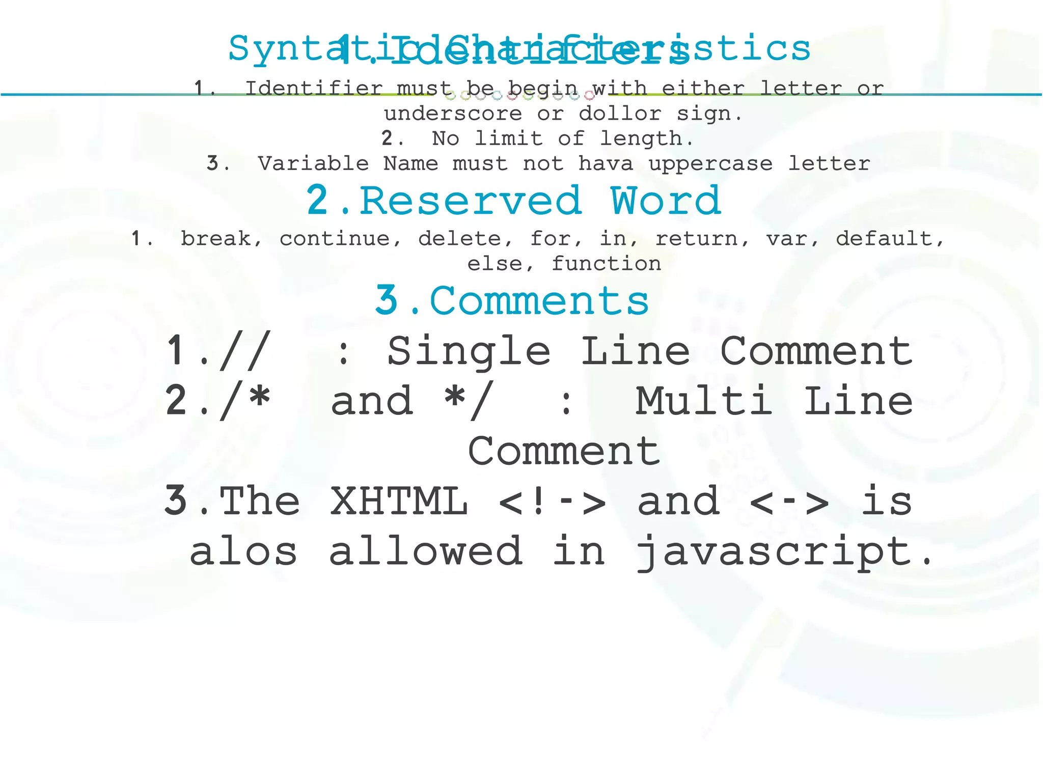 Syntatic Characteristics1.Identifiers
1. Identifier must be begin with either letter or
underscore or dollor sign.
2. No limit of length.
3. Variable Name must not hava uppercase letter
2.Reserved Word
1. break, continue, delete, for, in, return, var, default,
else, function
3.Comments
1.// : Single Line Comment
2./* and */ : Multi Line
Comment
3.The XHTML <!-> and <-> is
alos allowed in javascript.
 