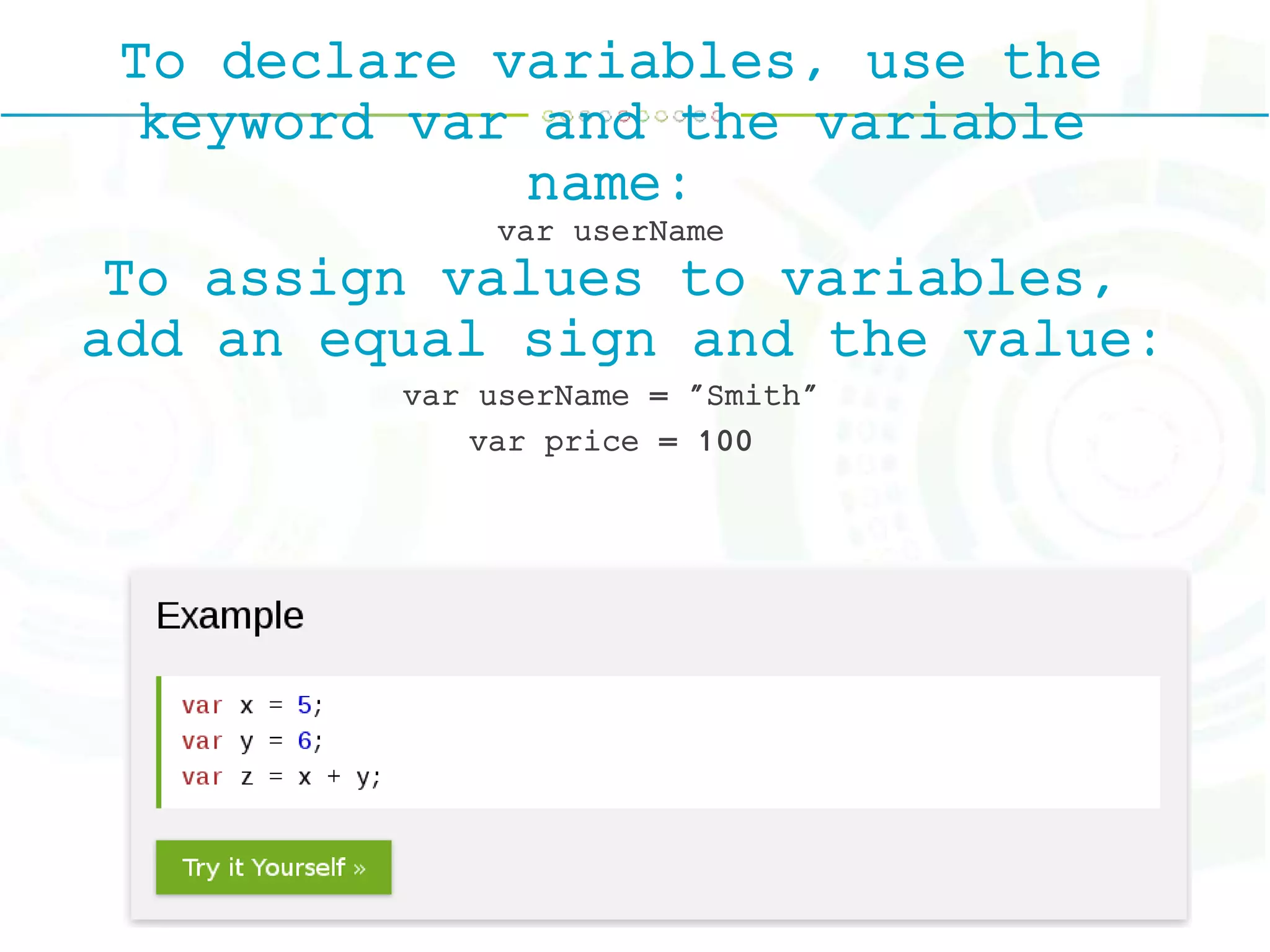 To declare variables, use the
keyword var and the variable
name:
var userName
To assign values to variables,
add an equal sign and the value:
var userName = "Smith"
var price = 100
 