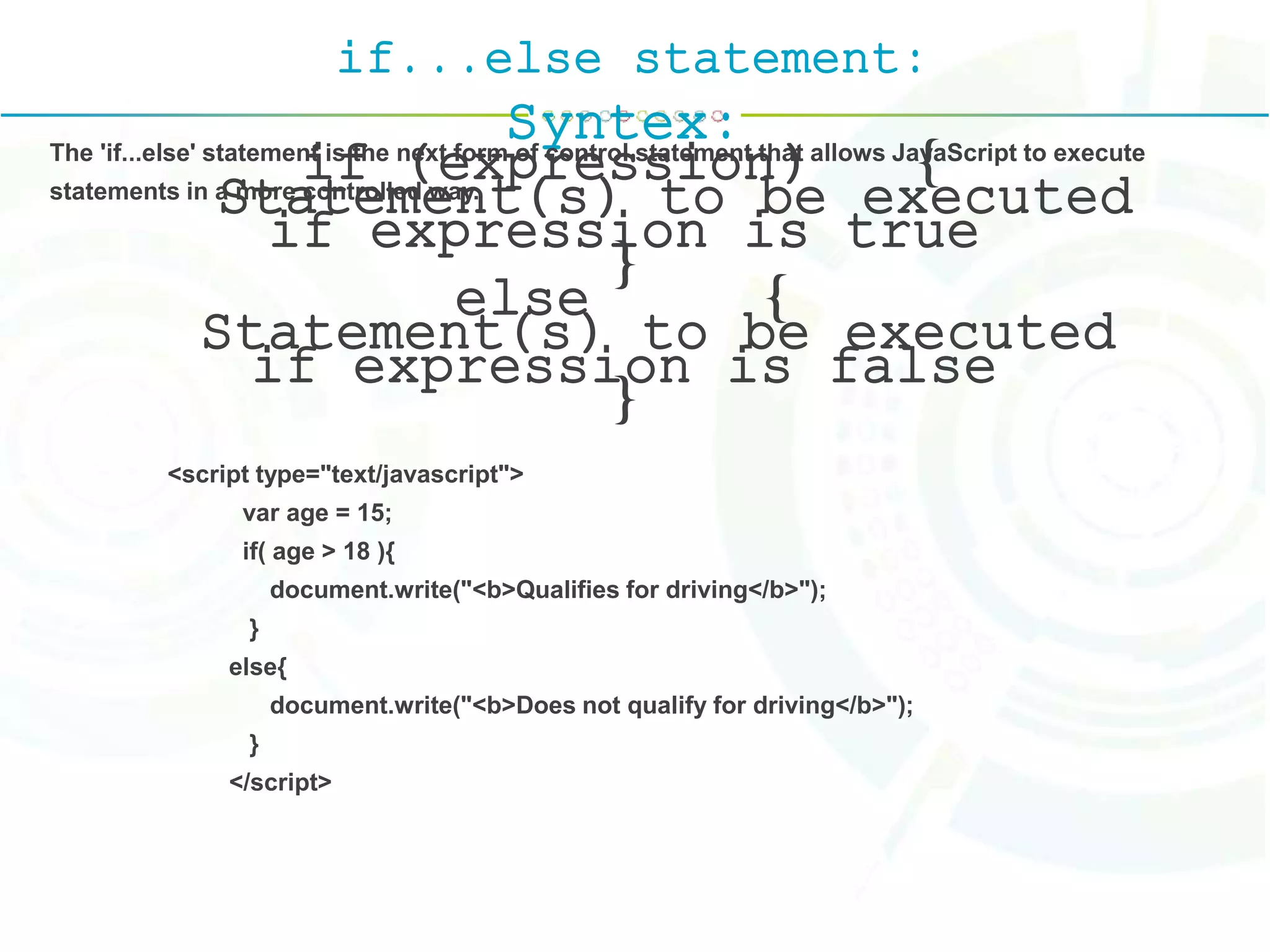 if...else statement:
Syntex:
if (expression) {
Statement(s) to be executed
if expression is true
}
else {
Statement(s) to be executed
if expression is false
}
The 'if...else' statement is the next form of control statement that allows JavaScript to execute
statements in a more controlled way.
<script type="text/javascript">
var age = 15;
if( age > 18 ){
document.write("<b>Qualifies for driving</b>");
}
else{
document.write("<b>Does not qualify for driving</b>");
}
</script>
 