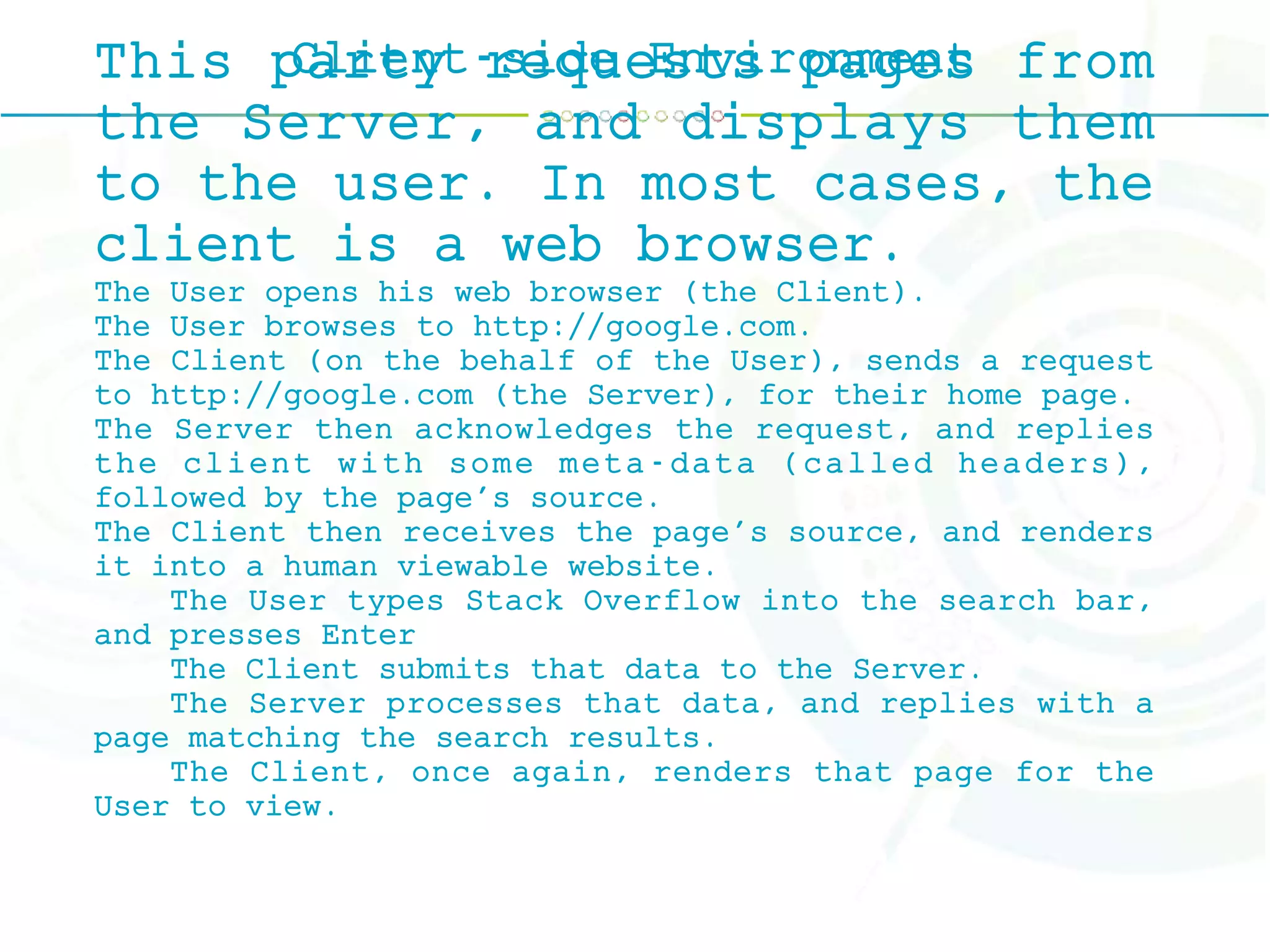 Client-side EnvironmentThis party requests pages from
the Server, and displays them
to the user. In most cases, the
client is a web browser.
The User opens his web browser (the Client).
The User browses to http://google.com.
The Client (on the behalf of the User), sends a request
to http://google.com (the Server), for their home page.
The Server then acknowledges the request, and replies
the client with some meta-data (called headers),
followed by the page's source.
The Client then receives the page's source, and renders
it into a human viewable website.
The User types Stack Overflow into the search bar,
and presses Enter
The Client submits that data to the Server.
The Server processes that data, and replies with a
page matching the search results.
The Client, once again, renders that page for the
User to view.
 