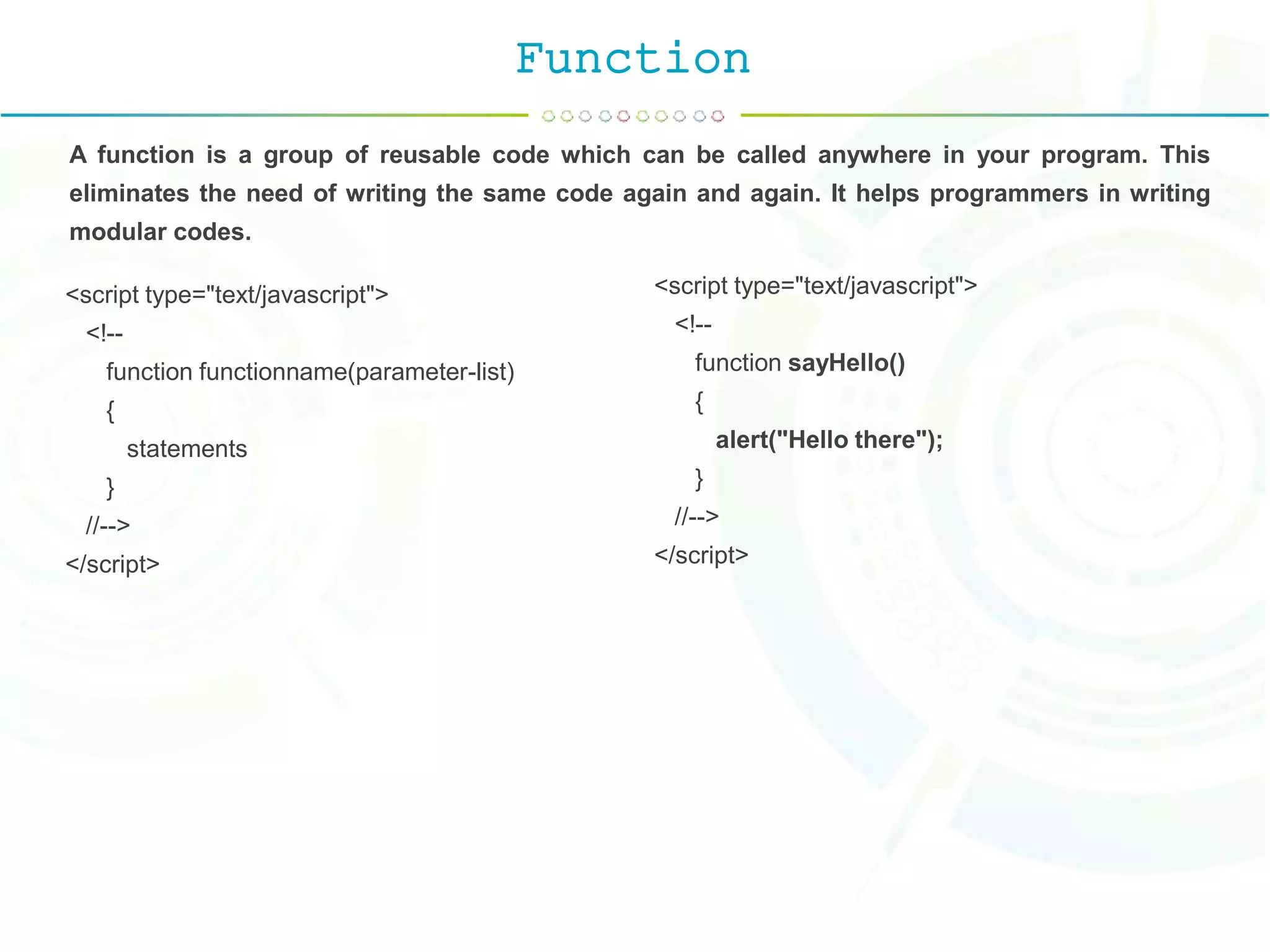 Function
A function is a group of reusable code which can be called anywhere in your program. This
eliminates the need of writing the same code again and again. It helps programmers in writing
modular codes.
<script type="text/javascript">
<!--
function functionname(parameter-list)
{
statements
}
//-->
</script>
<script type="text/javascript">
<!--
function sayHello()
{
alert("Hello there");
}
//-->
</script>
 