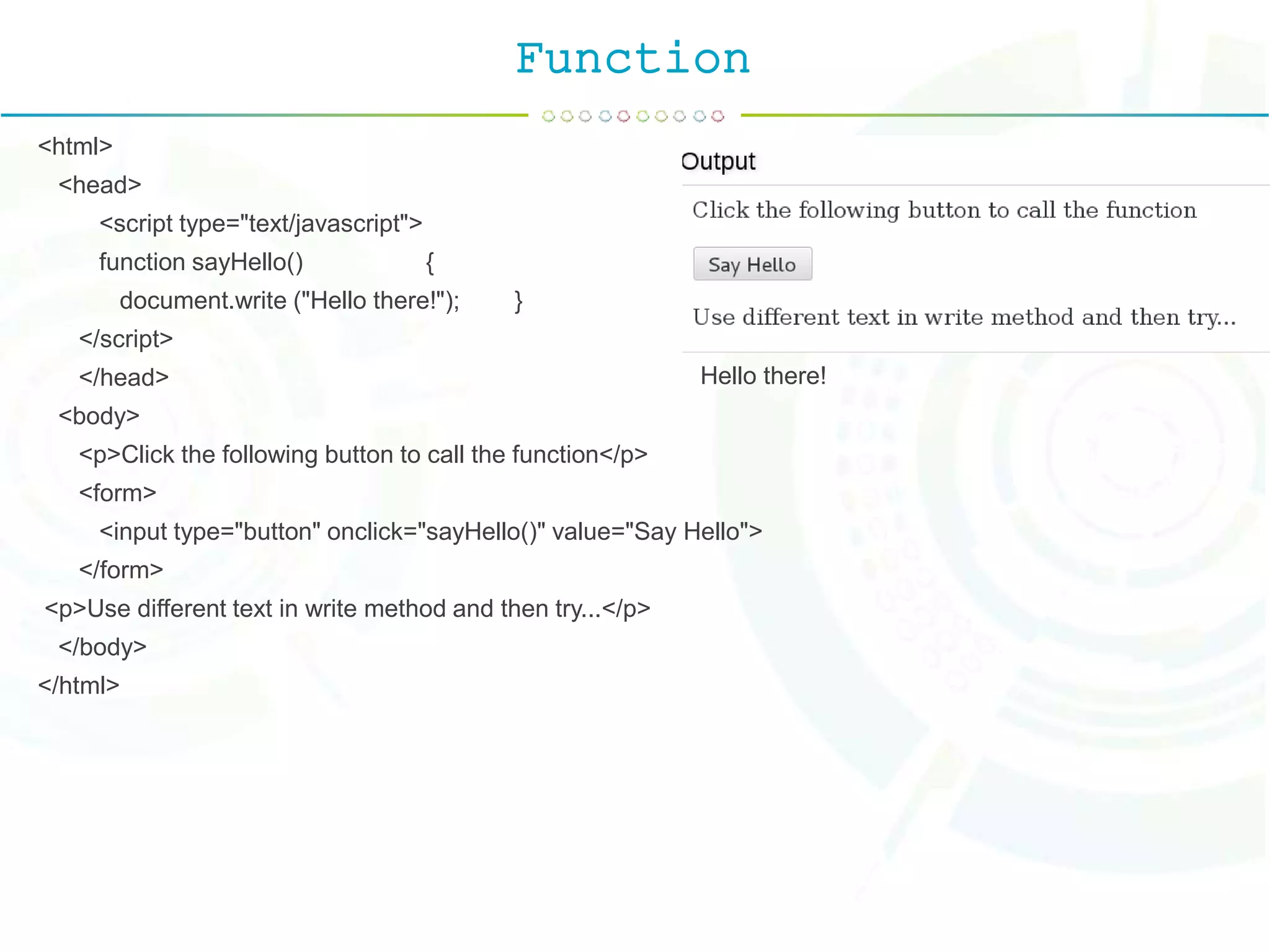 Function
<html>
<head>
<script type="text/javascript">
function sayHello() {
document.write ("Hello there!"); }
</script>
</head>
<body>
<p>Click the following button to call the function</p>
<form>
<input type="button" onclick="sayHello()" value="Say Hello">
</form>
<p>Use different text in write method and then try...</p>
</body>
</html>
Hello there!
 