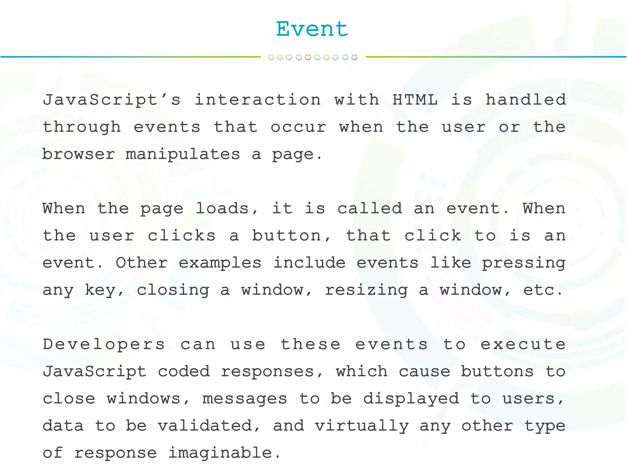 Event
JavaScript's interaction with HTML is handled
through events that occur when the user or the
browser manipulates a page.
When the page loads, it is called an event. When
the user clicks a button, that click to is an
event. Other examples include events like pressing
any key, closing a window, resizing a window, etc.
Developers can use these events to execute
JavaScript coded responses, which cause buttons to
close windows, messages to be displayed to users,
data to be validated, and virtually any other type
of response imaginable.
 