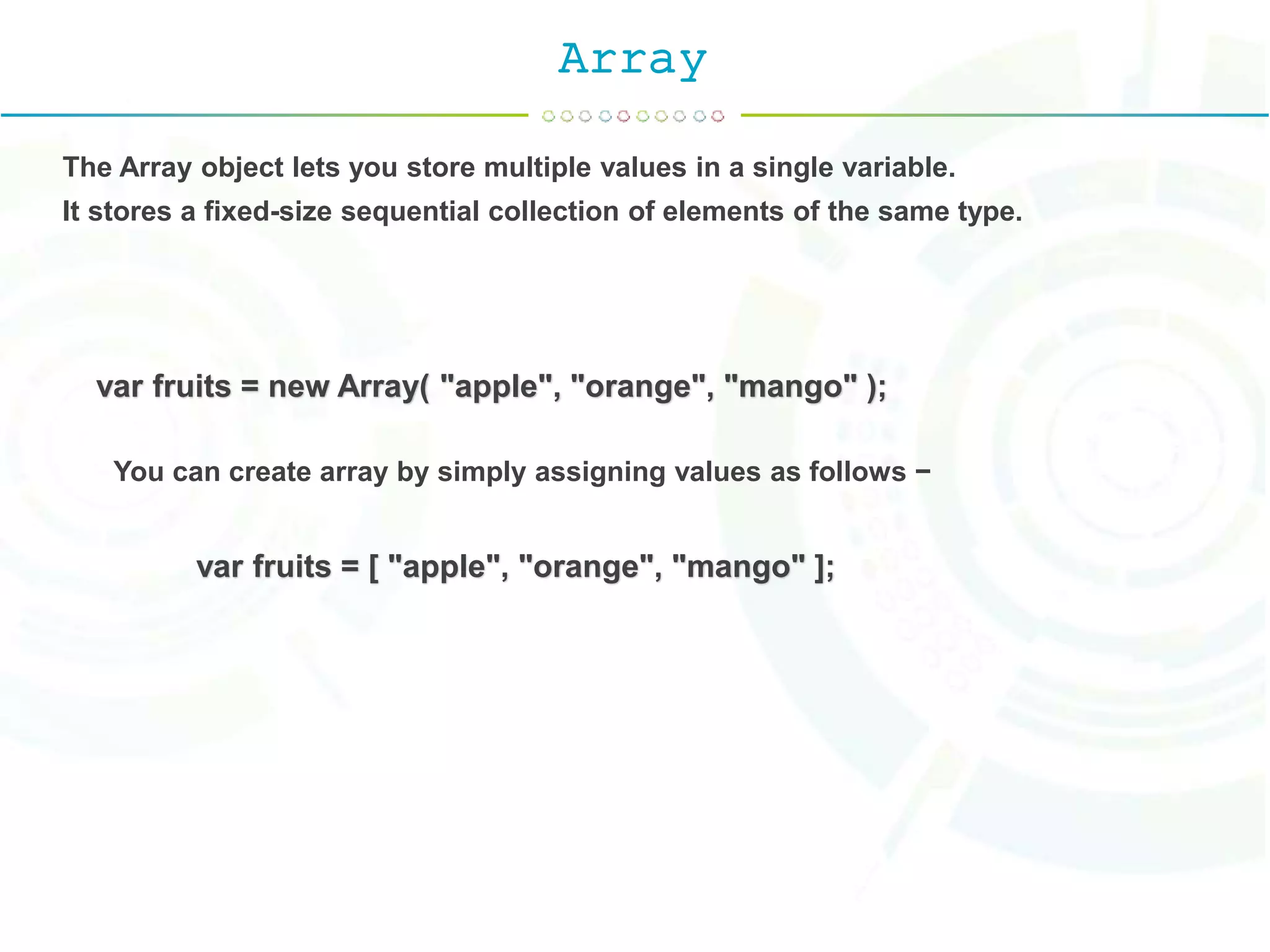 Array
The Array object lets you store multiple values in a single variable.
It stores a fixed-size sequential collection of elements of the same type.
var fruits = new Array( "apple", "orange", "mango" );
You can create array by simply assigning values as follows −
var fruits = [ "apple", "orange", "mango" ];
 
