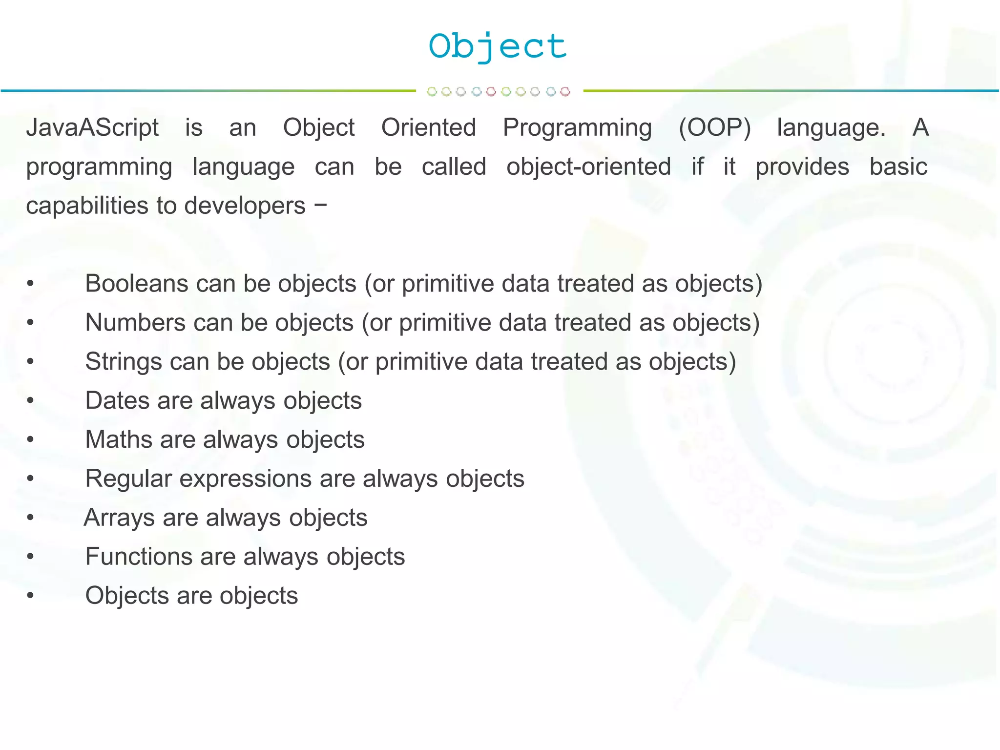 Object
JavaAScript is an Object Oriented Programming (OOP) language. A
programming language can be called object-oriented if it provides basic
capabilities to developers −
• Booleans can be objects (or primitive data treated as objects)
• Numbers can be objects (or primitive data treated as objects)
• Strings can be objects (or primitive data treated as objects)
• Dates are always objects
• Maths are always objects
• Regular expressions are always objects
• Arrays are always objects
• Functions are always objects
• Objects are objects
 