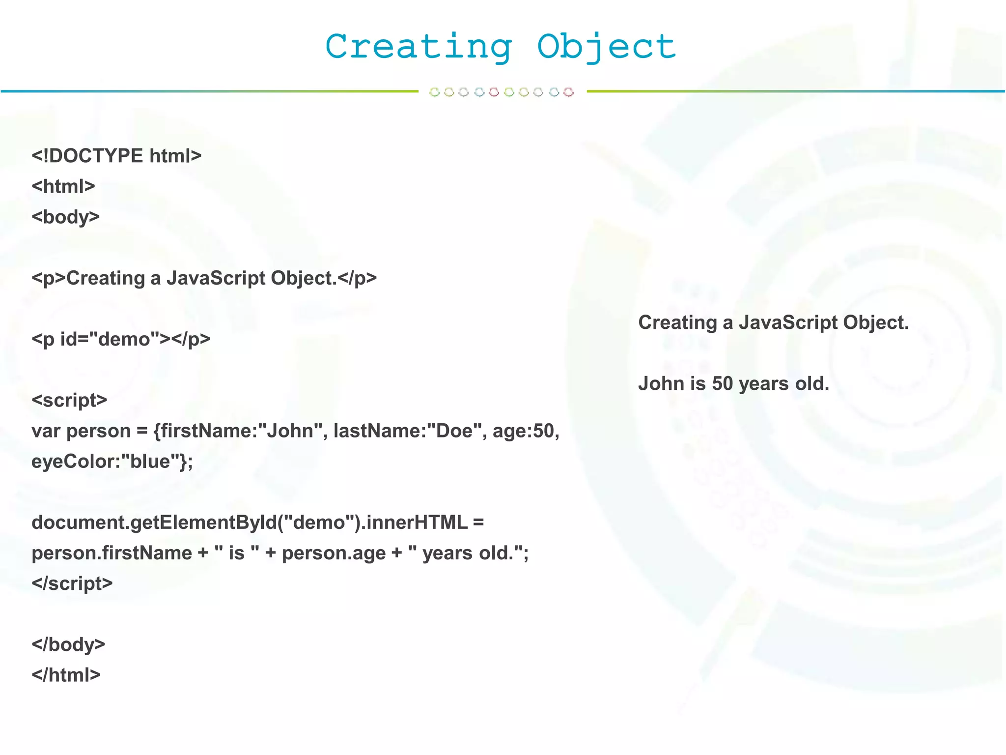 Creating Object
<!DOCTYPE html>
<html>
<body>
<p>Creating a JavaScript Object.</p>
<p id="demo"></p>
<script>
var person = {firstName:"John", lastName:"Doe", age:50,
eyeColor:"blue"};
document.getElementById("demo").innerHTML =
person.firstName + " is " + person.age + " years old.";
</script>
</body>
</html>
Creating a JavaScript Object.
John is 50 years old.
 