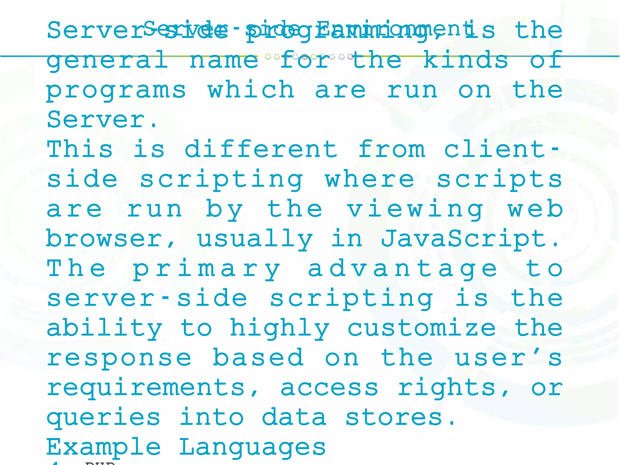 Server-side EnvironmentServer-side programming, is the
general name for the kinds of
programs which are run on the
Server.
This is different from client-
side scripting where scripts
are run by the viewing web
browser, usually in JavaScript.
T h e p r i m a r y a d v a n t a g e t o
server-side scripting is the
ability to highly customize the
response based on the user's
requirements, access rights, or
queries into data stores.
Example Languages
 