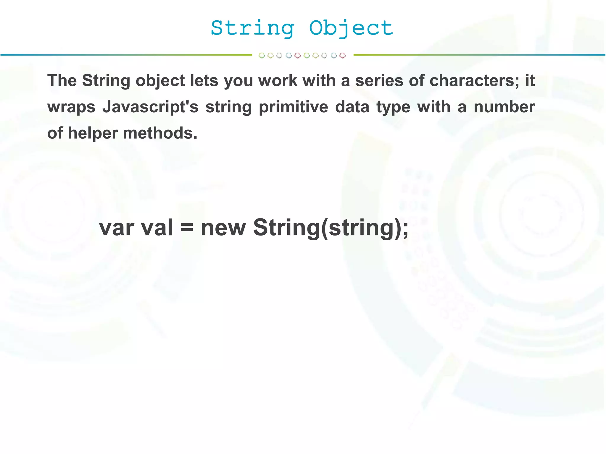 String Object
The String object lets you work with a series of characters; it
wraps Javascript's string primitive data type with a number
of helper methods.
var val = new String(string);
 
