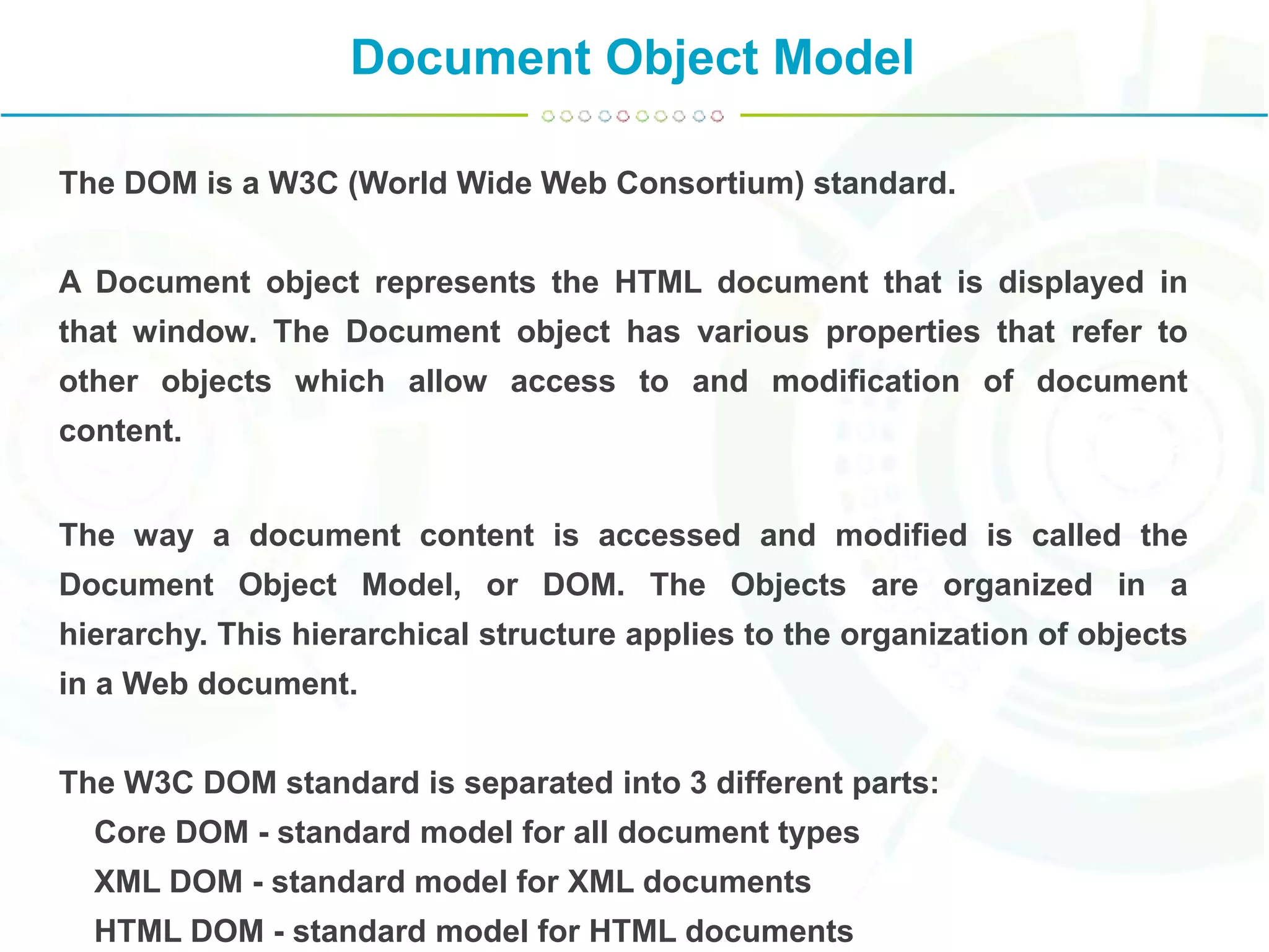 Document Object Model
The DOM is a W3C (World Wide Web Consortium) standard.
A Document object represents the HTML document that is displayed in
that window. The Document object has various properties that refer to
other objects which allow access to and modification of document
content.
The way a document content is accessed and modified is called the
Document Object Model, or DOM. The Objects are organized in a
hierarchy. This hierarchical structure applies to the organization of objects
in a Web document.
The W3C DOM standard is separated into 3 different parts:
Core DOM - standard model for all document types
XML DOM - standard model for XML documents
HTML DOM - standard model for HTML documents
 