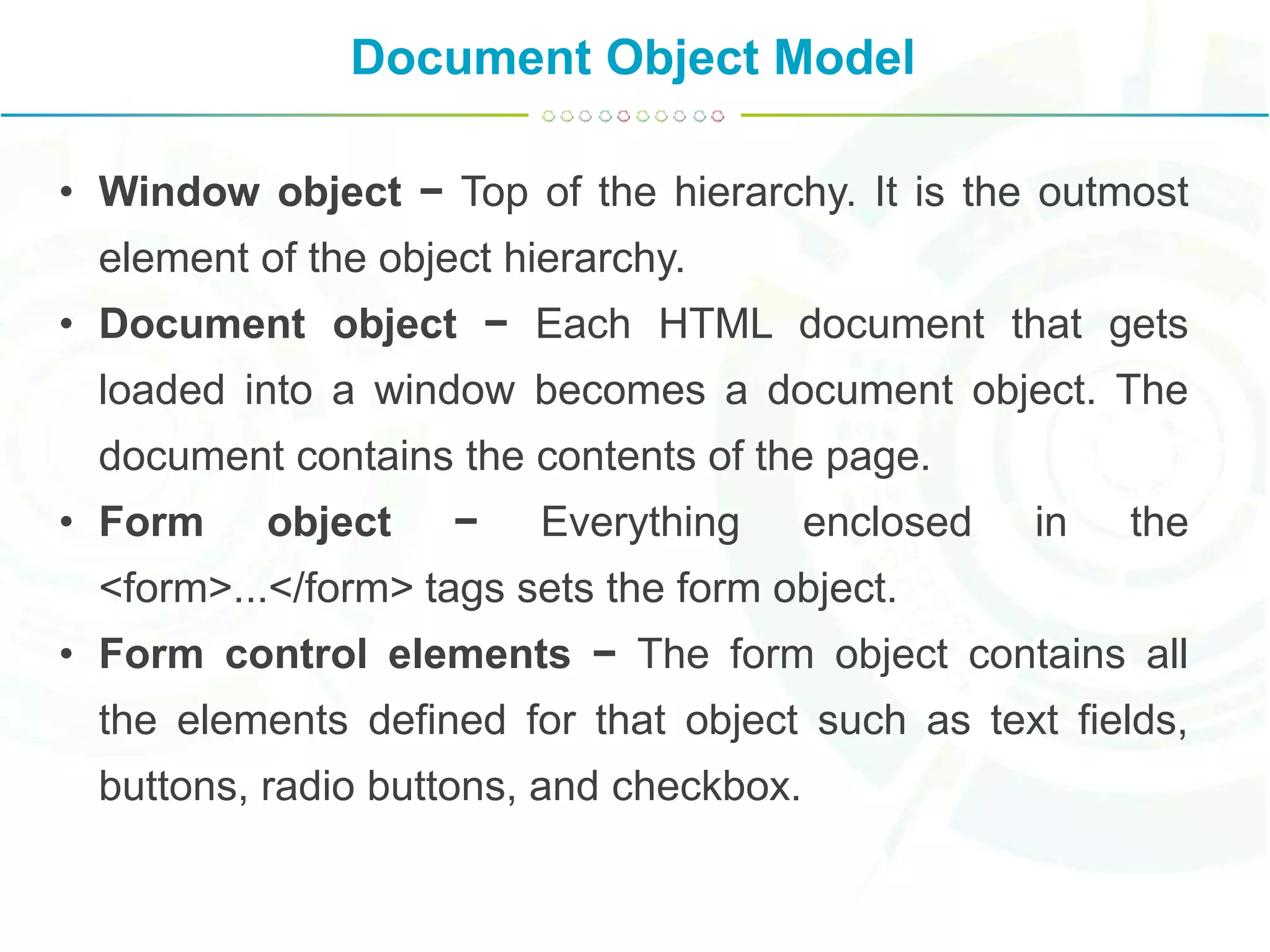 Document Object Model
• Window object − Top of the hierarchy. It is the outmost
element of the object hierarchy.
• Document object − Each HTML document that gets
loaded into a window becomes a document object. The
document contains the contents of the page.
• Form object − Everything enclosed in the
<form>...</form> tags sets the form object.
• Form control elements − The form object contains all
the elements defined for that object such as text fields,
buttons, radio buttons, and checkbox.
 
