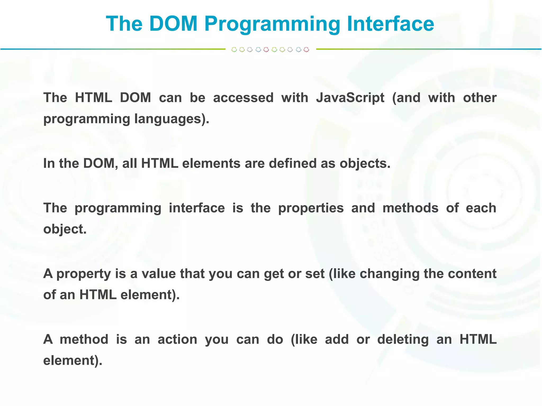 The DOM Programming Interface
The HTML DOM can be accessed with JavaScript (and with other
programming languages).
In the DOM, all HTML elements are defined as objects.
The programming interface is the properties and methods of each
object.
A property is a value that you can get or set (like changing the content
of an HTML element).
A method is an action you can do (like add or deleting an HTML
element).
 