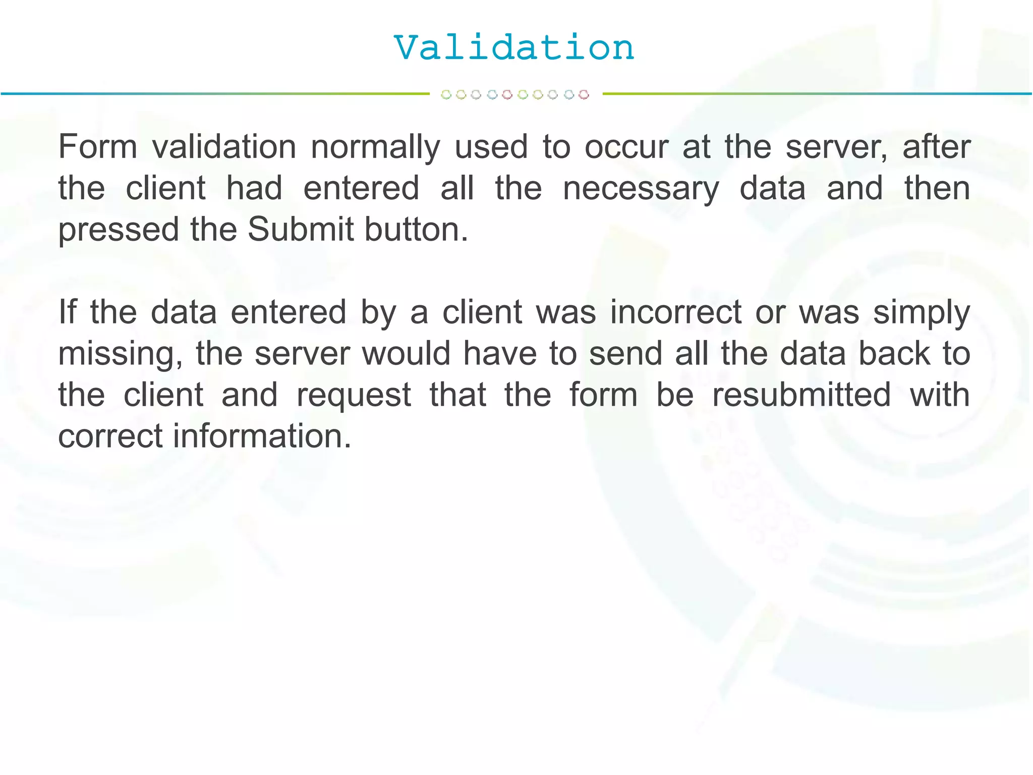 Validation
Form validation normally used to occur at the server, after
the client had entered all the necessary data and then
pressed the Submit button.
If the data entered by a client was incorrect or was simply
missing, the server would have to send all the data back to
the client and request that the form be resubmitted with
correct information.
 