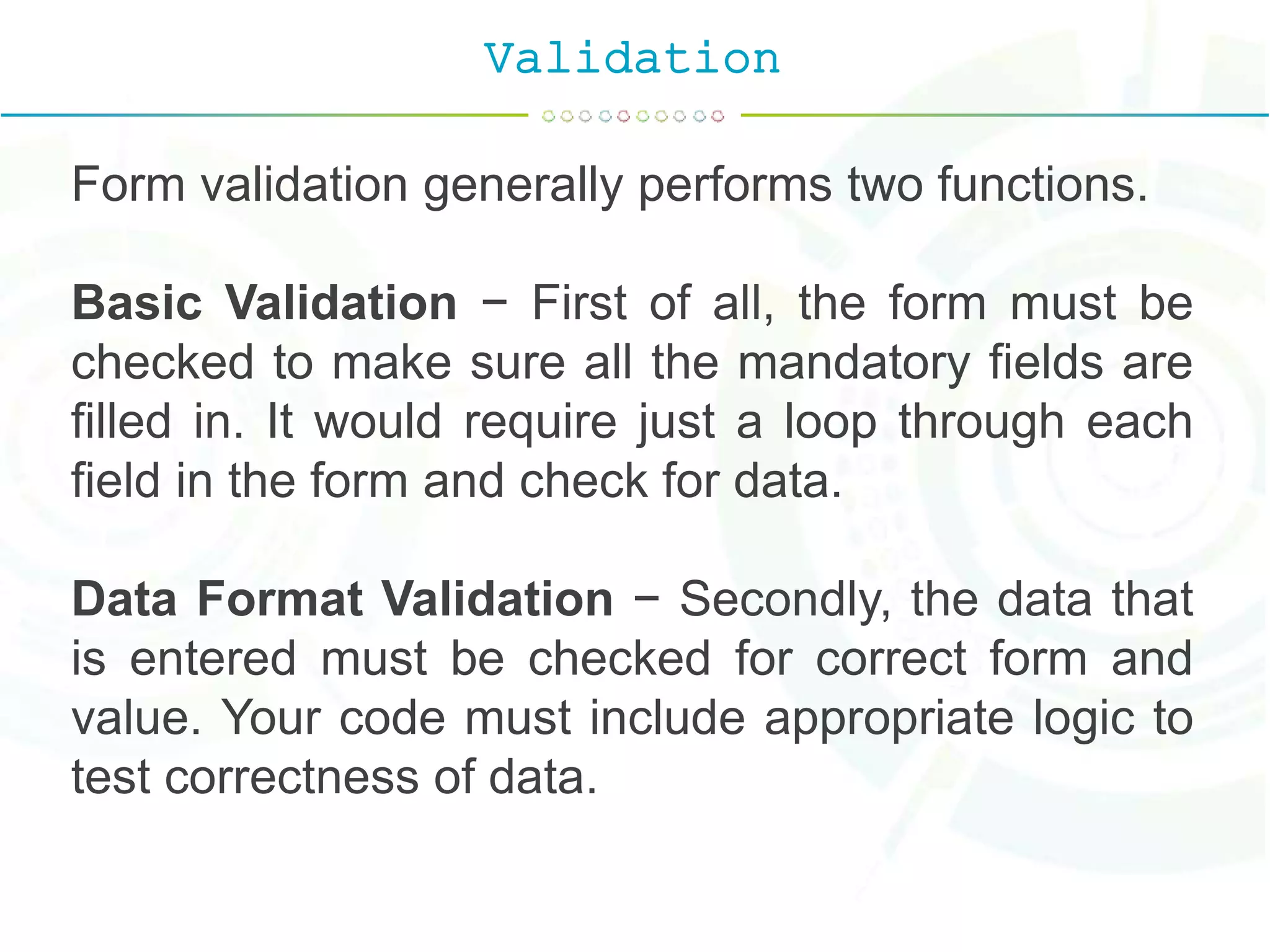 Validation
Form validation generally performs two functions.
Basic Validation − First of all, the form must be
checked to make sure all the mandatory fields are
filled in. It would require just a loop through each
field in the form and check for data.
Data Format Validation − Secondly, the data that
is entered must be checked for correct form and
value. Your code must include appropriate logic to
test correctness of data.
 