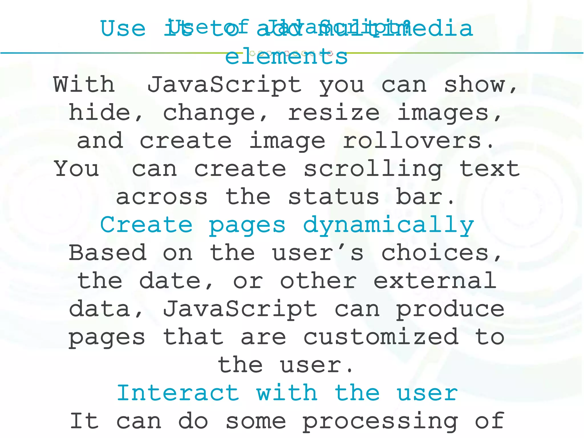Use of JavaScript?Use it to add multimedia
elements
With JavaScript you can show,
hide, change, resize images,
and create image rollovers.
You can create scrolling text
across the status bar.
Create pages dynamically
Based on the user's choices,
the date, or other external
data, JavaScript can produce
pages that are customized to
the user.
Interact with the user
It can do some processing of
 