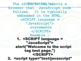 The SCRIPT TagThe <SCRIPT> tag alerts a
browser that JavaScript code
follows. It is typically
embedded in the HTML.
<SCRIPT language =
"JavaScript">
statements
</SCRIPT>
Example :
1. <SCRIPT language =
"JavaScript">
alert("Welcome to the script
tag test page.")
</SCRIPT>
2. <script type="text/javascript"
 