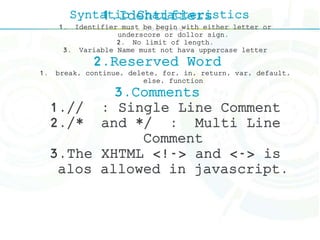 Syntatic Characteristics1.Identifiers
1. Identifier must be begin with either letter or
underscore or dollor sign.
2. No limit of length.
3. Variable Name must not hava uppercase letter
2.Reserved Word
1. break, continue, delete, for, in, return, var, default,
else, function
3.Comments
1.// : Single Line Comment
2./* and */ : Multi Line
Comment
3.The XHTML <!-> and <-> is
alos allowed in javascript.
 