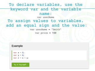To declare variables, use the
keyword var and the variable
name:
var userName
To assign values to variables,
add an equal sign and the value:
var userName = "Smith"
var price = 100
 