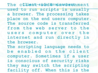 Client-side EnvironmentThe client-side environment
used to run scripts is usually
a browser. The processing takes
place on the end users computer.
The source code is transferred
from the web server to the
u s e r s c o m p u t e r o v e r t h e
internet and run directly in
the browser.
The scripting language needs to
b e e n a b l e d o n t h e c l i e n t
computer. Sometimes if a user
is conscious of security risks
they may switch the scripting
facility off. When this is the
 