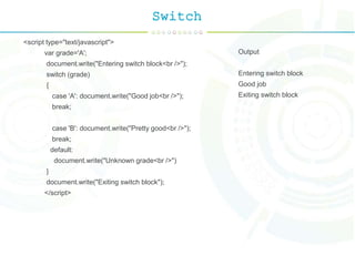 Switch
<script type="text/javascript">
var grade='A';
document.write("Entering switch block<br />");
switch (grade)
{
case 'A': document.write("Good job<br />");
break;
case 'B': document.write("Pretty good<br />");
break;
default:
document.write("Unknown grade<br />")
}
document.write("Exiting switch block");
</script>
Output
Entering switch block
Good job
Exiting switch block
 