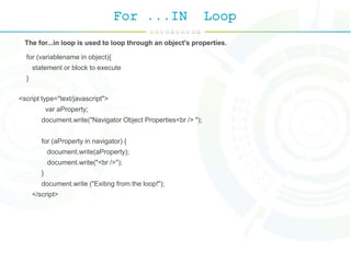 For ...IN Loop
The for...in loop is used to loop through an object's properties.
for (variablename in object){
statement or block to execute
}
<script type="text/javascript">
var aProperty;
document.write("Navigator Object Properties<br /> ");
for (aProperty in navigator) {
document.write(aProperty);
document.write("<br />");
}
document.write ("Exiting from the loop!");
</script>
 