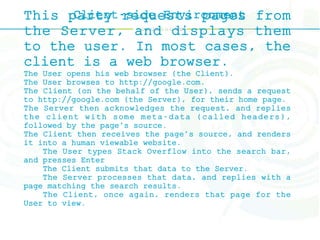 Client-side EnvironmentThis party requests pages from
the Server, and displays them
to the user. In most cases, the
client is a web browser.
The User opens his web browser (the Client).
The User browses to http://google.com.
The Client (on the behalf of the User), sends a request
to http://google.com (the Server), for their home page.
The Server then acknowledges the request, and replies
the client with some meta-data (called headers),
followed by the page's source.
The Client then receives the page's source, and renders
it into a human viewable website.
The User types Stack Overflow into the search bar,
and presses Enter
The Client submits that data to the Server.
The Server processes that data, and replies with a
page matching the search results.
The Client, once again, renders that page for the
User to view.
 