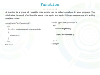 Function
A function is a group of reusable code which can be called anywhere in your program. This
eliminates the need of writing the same code again and again. It helps programmers in writing
modular codes.
<script type="text/javascript">
<!--
function functionname(parameter-list)
{
statements
}
//-->
</script>
<script type="text/javascript">
<!--
function sayHello()
{
alert("Hello there");
}
//-->
</script>
 