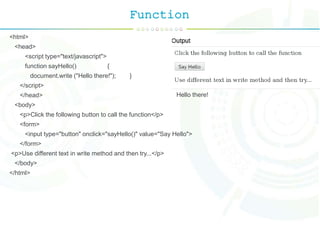 Function
<html>
<head>
<script type="text/javascript">
function sayHello() {
document.write ("Hello there!"); }
</script>
</head>
<body>
<p>Click the following button to call the function</p>
<form>
<input type="button" onclick="sayHello()" value="Say Hello">
</form>
<p>Use different text in write method and then try...</p>
</body>
</html>
Hello there!
 