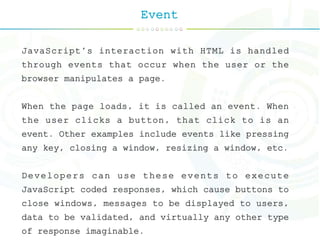 Event
JavaScript's interaction with HTML is handled
through events that occur when the user or the
browser manipulates a page.
When the page loads, it is called an event. When
the user clicks a button, that click to is an
event. Other examples include events like pressing
any key, closing a window, resizing a window, etc.
Developers can use these events to execute
JavaScript coded responses, which cause buttons to
close windows, messages to be displayed to users,
data to be validated, and virtually any other type
of response imaginable.
 