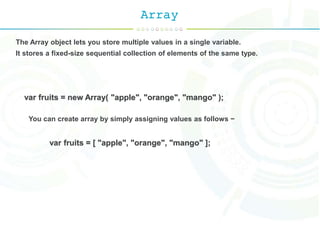 Array
The Array object lets you store multiple values in a single variable.
It stores a fixed-size sequential collection of elements of the same type.
var fruits = new Array( "apple", "orange", "mango" );
You can create array by simply assigning values as follows −
var fruits = [ "apple", "orange", "mango" ];
 