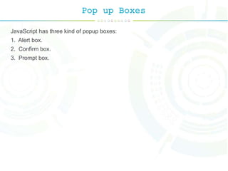 Pop up Boxes
JavaScript has three kind of popup boxes:
1. Alert box.
2. Confirm box.
3. Prompt box.
 
