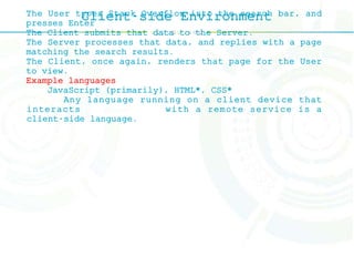 Client-side EnvironmentThe User types Stack Overflow into the search bar, and
presses Enter
The Client submits that data to the Server.
The Server processes that data, and replies with a page
matching the search results.
The Client, once again, renders that page for the User
to view.
Example languages
JavaScript (primarily), HTML*, CSS*
Any language running on a client device that
interacts with a remote service is a
client-side language.
 