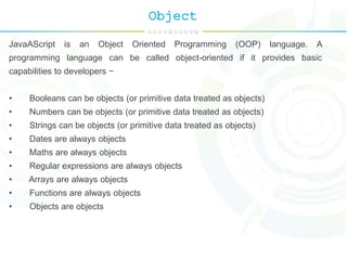 Object
JavaAScript is an Object Oriented Programming (OOP) language. A
programming language can be called object-oriented if it provides basic
capabilities to developers −
• Booleans can be objects (or primitive data treated as objects)
• Numbers can be objects (or primitive data treated as objects)
• Strings can be objects (or primitive data treated as objects)
• Dates are always objects
• Maths are always objects
• Regular expressions are always objects
• Arrays are always objects
• Functions are always objects
• Objects are objects
 